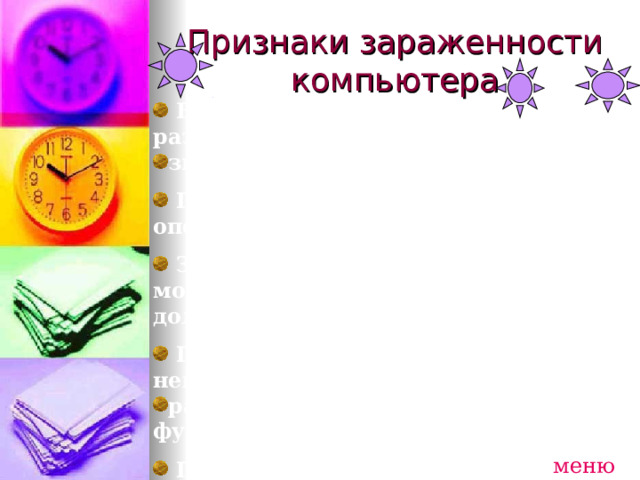 Признаки зараженности компьютера  Внезапно возникающие разнообразные видео и звуковые эффекты.   Появление сбоев в работе операционной системы   Запись информации на диски в моменты времени, когда этого не должно происходить.   Прекращение работы или неправильная работа ранее нормально функционировавших программ.   Поступление электронного письма исполняемым приложением от неизвестного корреспондента. меню 