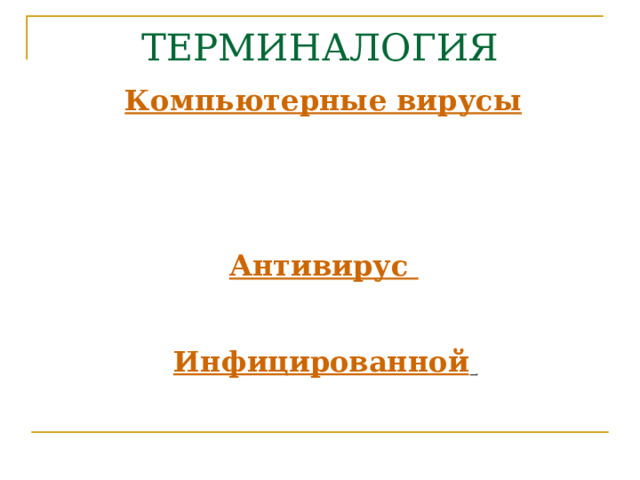 ТЕРМИНАЛОГИЯ   Компьютерные вирусы  являются программами, которые могут «размножаться» и  скрытно внедрять свои копии в файлы, загрузочные сектора дисков и документы.  Активизация компьютерного вируса  может вызывать уничтожение программ и данных . Антивирус - программа, предназначенная для локализации и уничтожения вируса на конкретном компьютере. Инфицированной  (зараженной) программой называется программа, внутри которой находится вирус . 