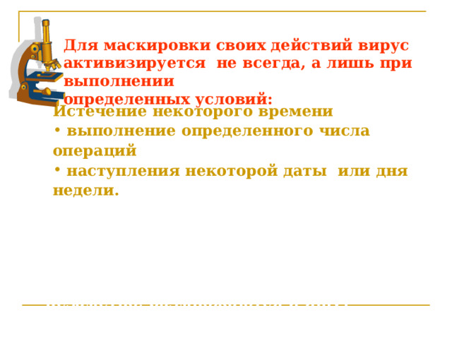 Для маскировки своих действий вирус активизируется не  всегда, а лишь при выполнении определенных условий: Истечение некоторого времени  выполнение определенного числа операций  наступления некоторой даты или дня недели. После того как вирус выполнит нужные ему действия, он передает управление той программы, в которой он находится.  Внешне зараженная программа может работать также, как и обычная программа. Подобно настоящим вирусам, компьютерные вирусы действуют незаметно, размножаются и ищут возможность перейти на другие компьютеры. 