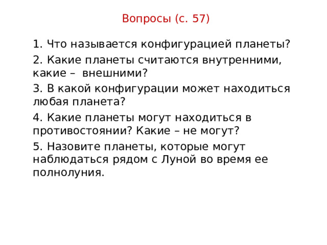 Вопросы (с. 57) 1. Что называется конфигурацией планеты? 2. Какие планеты считаются внутренними, какие – внешними? 3. В какой конфигурации может находиться любая планета? 4. Какие планеты могут находиться в противостоянии? Какие – не могут? 5. Назовите планеты, которые могут наблюдаться рядом с Луной во время ее полнолуния. 