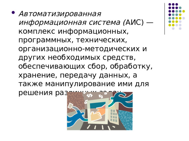 Автоматизированная информационная система ( АИС) — комплекс информационных, программных, технических, организационно-методических и других необходимых средств, обеспечивающих сбор, обработку, хранение, передачу данных, а также манипулирование ими для решения различных задач. 