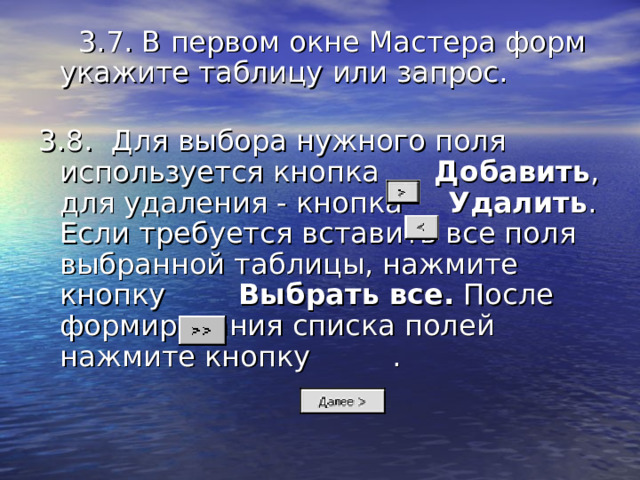 3.7. В первом окне Мастера форм укажите таблицу или запрос.      3.8.  Для выбора нужного поля используется кнопка Добавить , для удаления - кнопка Удалить . Если требуется вставить все поля выбранной таблицы, нажмите кнопку Выбрать все. После формирования списка полей нажмите кнопку . 