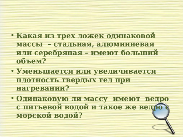 Какая из трех ложек одинаковой массы – стальная, алюминиевая или серебряная – имеют больший объем? Уменьшается или увеличивается плотность твердых тел при нагревании? Одинаковую ли массу имеют ведро с питьевой водой и такое же ведро с морской водой?  