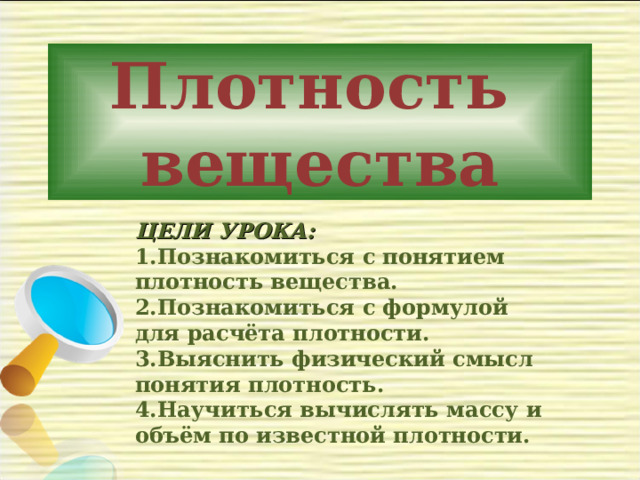 Плотность  вещества    ЦЕЛИ УРОКА: Познакомиться с понятием плотность вещества. Познакомиться с формулой для расчёта плотности. Выяснить физический смысл понятия плотность. Научиться вычислять массу и объём по известной плотности.  
