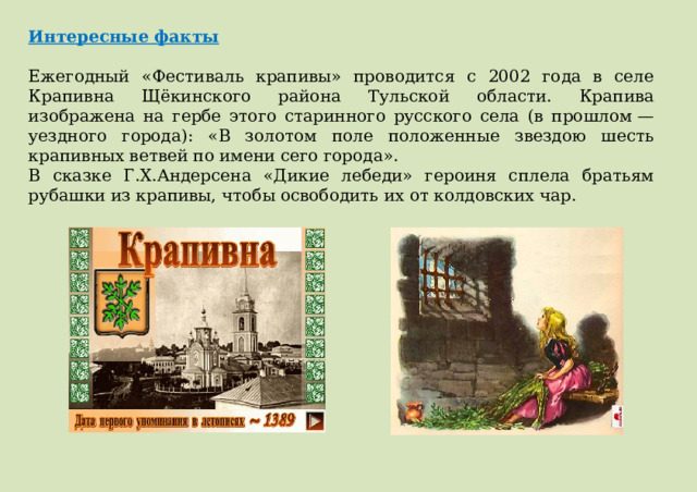 Интересные факты  Ежегодный «Фестиваль крапивы» проводится с 2002 года в селе Крапивна Щёкинского района Тульской области. Крапива изображена на гербе этого старинного русского села (в прошлом — уездного города): «В золотом поле положенные звездою шесть крапивных ветвей по имени сего города». В сказке Г.Х.Андерсена «Дикие лебеди» героиня сплела братьям рубашки из крапивы, чтобы освободить их от колдовских чар. 
