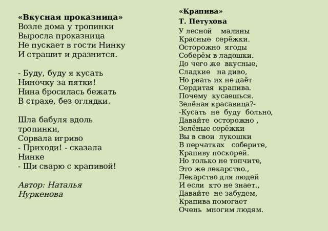 «Крапива» Т. Петухова    У лесной    малины  Красные  серёжки.  Осторожно  ягоды  Соберём в ладошки.  До чего же  вкусные,  Сладкие   на диво,  Но рвать их не даёт  Сердитая  крапива. Почему  кусаешься.  Зелёная красавица?-  -Кусать  не  буду  больно,  Давайте  осторожно ,  Зелёные серёжки  Вы в свои  лукошки  В перчатках   соберите,  Крапиву поскорей. Но только не топчите,  Это же лекарство.,  Лекарство для людей  И если  кто не знает.,  Давайте  не забудем,  Крапива помогает  Очень  многим людям. «Вкусная проказница»  Возле дома у тропинки  Выросла проказница  Не пускает в гости Нинку  И страшит и дразнится.   - Буду, буду я кусать  Ниночку за пятки!  Нина бросилась бежать  В страхе, без оглядки.   Шла бабуля вдоль тропинки,  Сорвала игриво  - Приходи! - сказала Нинке  - Щи сварю с крапивой!   Автор: Наталья Нуркенова 