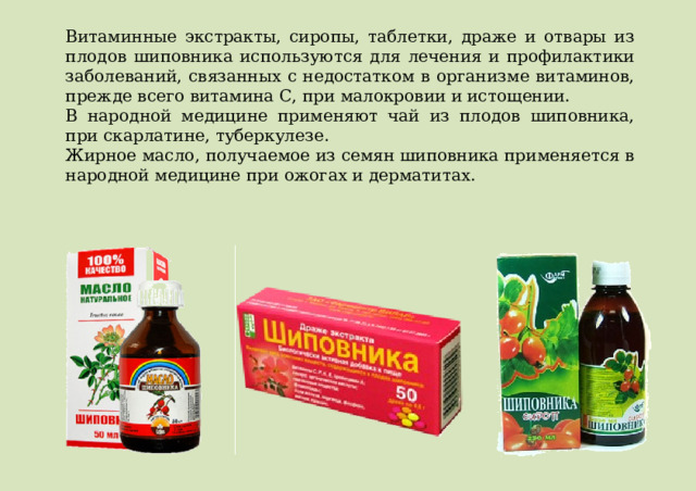 Витаминные экстракты, сиропы, таблетки, драже и отвары из плодов шиповника используются для лечения и профилактики заболеваний, связанных с недостатком в организме витаминов, прежде всего витамина C, при малокровии и истощении. В народной медицине применяют чай из плодов шиповника, при скарлатине, туберкулезе. Жирное масло, получаемое из семян шиповника применяется в народной медицине при ожогах и дерматитах. 