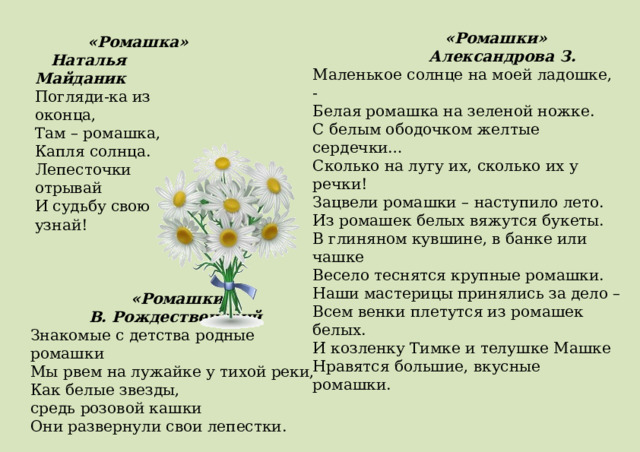  «Ромашки»  Александрова З. Маленькое солнце на моей ладошке, - Белая ромашка на зеленой ножке. С белым ободочком желтые сердечки… Сколько на лугу их, сколько их у речки! Зацвели ромашки – наступило лето. Из ромашек белых вяжутся букеты. В глиняном кувшине, в банке или чашке Весело теснятся крупные ромашки. Наши мастерицы принялись за дело – Всем венки плетутся из ромашек белых. И козленку Тимке и телушке Машке Нравятся большие, вкусные ромашки.  «Ромашка»  Наталья Майданик Погляди-ка из оконца,  Там – ромашка,  Капля cолнца.  Лепесточки отрывай  И судьбу свою узнай!  «Ромашки»  В. Рождественский Знакомые с детства родные ромашки  Мы рвем на лужайке у тихой реки,  Как белые звезды, средь розовой кашки  Они развернули свои лепестки.  