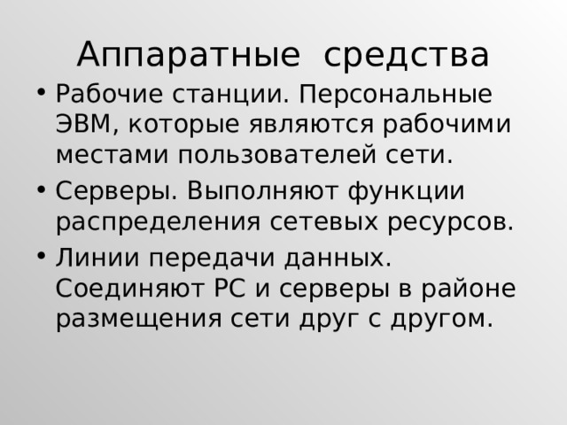 Аппаратные средства Рабочие станции. Персональные ЭВМ, которые являются рабочими местами пользователей сети. Серверы. Выполняют функции распределения сетевых ресурсов. Линии передачи данных. Соединяют PC и серверы в районе размещения сети друг с другом. 