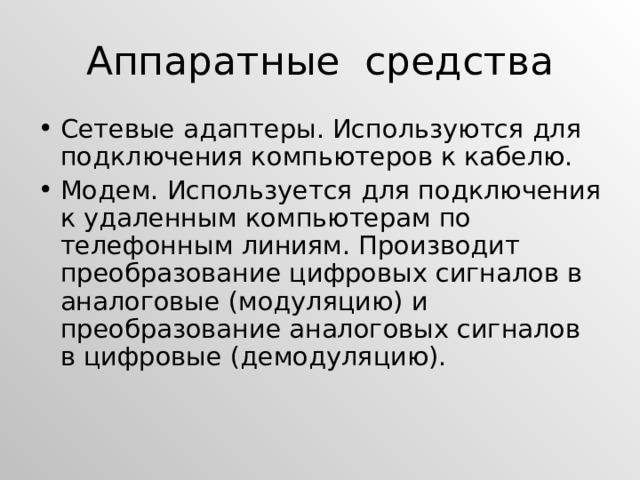 Аппаратные средства Сетевые адаптеры. Используются для подключения компьютеров к кабелю. Модем. Используется для подключения к удаленным компьютерам по телефонным линиям. Производит преобразование цифровых сигналов в аналоговые (модуляцию) и преобразование аналоговых сигналов в цифровые (демодуляцию). 