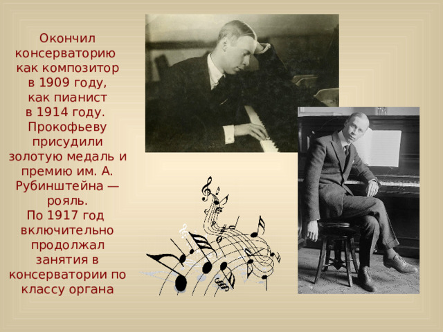 Окончил консерваторию как композитор в 1909 году, как пианист в 1914 году. Прокофьеву присудили золотую медаль и премию им. А. Рубинштейна — рояль. По 1917 год  включительно продолжал занятия в консерватории по классу органа 
