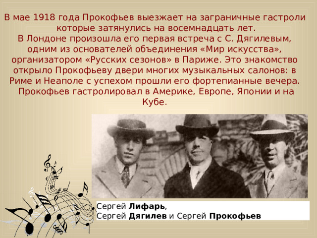 В мае 1918 года Прокофьев выезжает на заграничные гастроли  которые затянулись на восемнадцать лет. В Лондоне произошла его первая встреча с С. Дягилевым, одним из основателей объединения «Мир искусства», организатором «Русских сезонов» в Париже. Это знакомство открыло Прокофьеву двери многих музыкальных салонов: в Риме и Неаполе с успехом прошли его фортепианные вечера.  Прокофьев гастролировал в Америке, Европе, Японии и на Кубе. Сергей Лифарь , Сергей  Дягилев  и Сергей  Прокофьев  