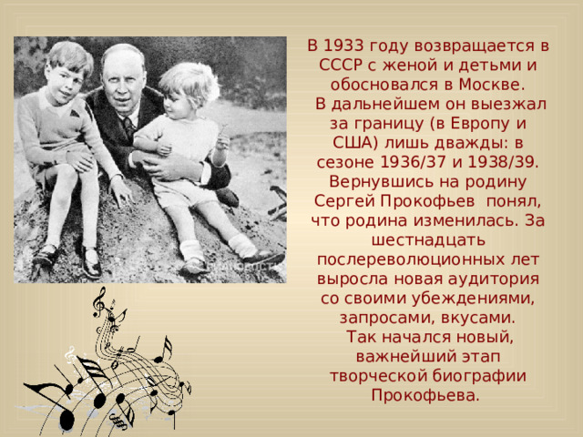 В 1933 году возвращается в СССР с женой и детьми и обосновался в Москве.  В дальнейшем он выезжал за границу (в Европу и США) лишь дважды: в сезоне 1936/37 и 1938/39. Вернувшись на родину Сергей Прокофьев понял, что родина изменилась. За шестнадцать послереволюционных лет выросла новая аудитория со своими убеждениями, запросами, вкусами.  Так начался новый, важнейший этап творческой биографии Прокофьева. 