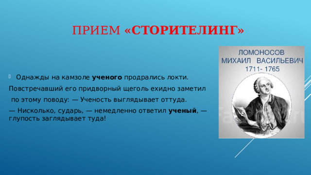 Прием «Сторителинг» Однажды на камзоле  ученого  продрались локти. Повстречавший его придворный щеголь ехидно заметил  по этому поводу: — Ученость выглядывает оттуда. — Нисколько, сударь, — немедленно ответил ученый , — глупость заглядывает туда! 