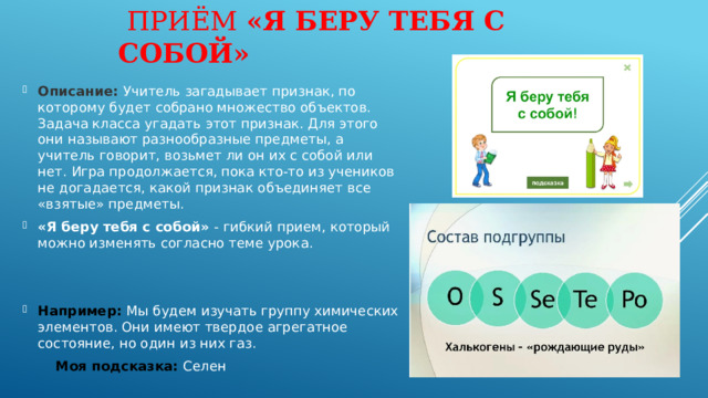  Приём «Я беру тебя с собой» Описание: Учитель загадывает признак, по которому будет собрано множество объектов. Задача класса угадать этот признак. Для этого они называют разнообразные предметы, а учитель говорит, возьмет ли он их с собой или нет. Игра продолжается, пока кто-то из учеников не догадается, какой признак объединяет все «взятые» предметы. «Я беру тебя с собой» - гибкий прием, который можно изменять согласно теме урока.  Например: Мы будем изучать группу химических элементов. Они имеют твердое агрегатное состояние, но один из них газ.  Моя подсказка: Селен 