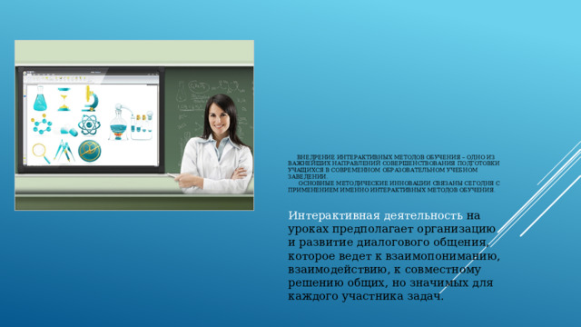  Внедрение интерактивных методов обучения – одно из важнейших направлений совершенствования подготовки учащихся в современном образовательном учебном заведении.  Основные методические инновации связаны сегодня с применением именно интерактивных методов обучения.    Интерактивная деятельность на уроках предполагает организацию и развитие диалогового общения, которое ведет к взаимопониманию, взаимодействию, к совместному решению общих, но значимых для каждого участника задач. 