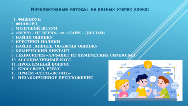 Интерактивные методы на разных этапах урока:  1. Фишбоун  2. Филворд   3. Мозговой штурм  4. «Верю – не верю» или  «лайк - дизлай»  5. Найди ошибку  6. Крестики-нолики  7. Найди лишнее, объясни ошибку  8. Химический диктант  9. Технология «Алфавит из химических символов»  10. Ассоциативный куст  11. Проблемный вопрос  12. Кроссворд, ребус  13. ПРИЁМ  «Сесть-встать»  14. Незаконченное предложение      