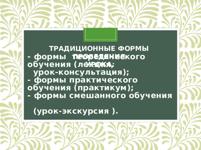    - формы теоретического обучения (лекция,  урок-консультация);  - формы практического обучения (практикум);  - формы смешанного обучения  (урок-экскурсия ).   ТРАДИЦИОННЫЕ ФОРМЫ ПРОВЕДЕНИЯ УРОКА:  