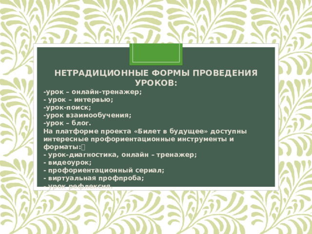 НЕТРАДИЦИОННЫЕ ФОРМЫ ПРОВЕДЕНИЯ УРОКОВ: -урок – онлайн-тренажер;  - урок – интервью;  -урок-поиск;  -урок взаимообучения;  -урок – блог. На платформе проекта «Билет в будущее» доступны интересные профориентационные инструменты и форматы:  - урок-диагностика, онлайн – тренажер;  - видеоурок;  - профориентационный сериал;  - виртуальная профпроба;  - урок рефлексия. 