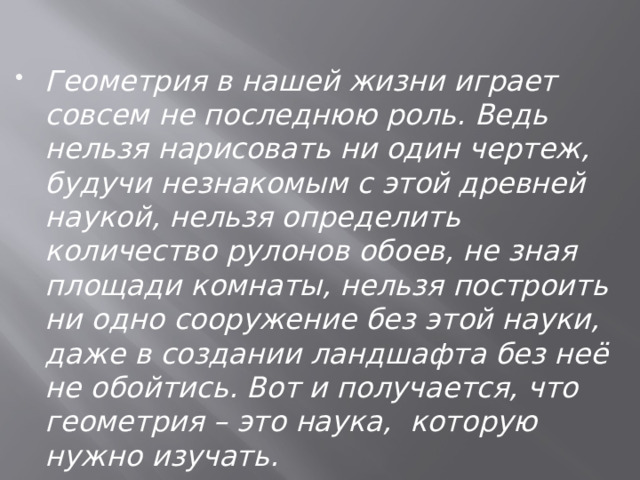 Геометрия в нашей жизни играет совсем не последнюю роль. Ведь нельзя нарисовать ни один чертеж, будучи незнакомым с этой древней наукой, нельзя определить количество рулонов обоев, не зная площади комнаты, нельзя построить ни одно сооружение без этой науки, даже в создании ландшафта без неё не обойтись. Вот и получается, что геометрия – это наука, которую нужно изучать. 