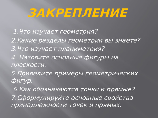 Закрепление  1.Что изучает геометрия? 2.Какие разделы геометрии вы знаете? 3.Что изучает планиметрия? 4. Назовите основные фигуры на плоскости. 5.Приведите примеры геометрических фигур.  6.Как обозначаются точки и прямые? 7.Сформулируйте основные свойства принадлежности точек и прямых. 