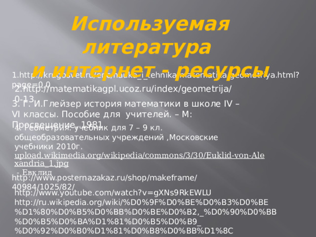 Используемая литература  и интернет - ресурсы   1.http://krugosvet.ru/enc/nauka_i_tehnika/matematika/geometriya.html?page=0,0   2.http://matematikagpl.ucoz.ru/index/geometrija/0-13 3. Г. И.Глейзер история математики в школе IV – VI классы. Пособие для учителей. – М: Просвещение, 1981 4 . Геометрия: учебник для 7 – 9 кл. общеобразовательных учреждений ,Московские учебники 2010г. upload.wikimedia.org/wikipedia/commons/3/30/Euklid-von-Alexandria_1.jpg  - Евклид http://www.posternazakaz.ru/shop/makeframe/40984/1025/82/ http://www.youtube.com/watch?v=gXNs9RkEWLU http://ru.wikipedia.org/wiki/%D0%9F%D0%BE%D0%B3%D0%BE%D1%80%D0%B5%D0%BB%D0%BE%D0%B2,_%D0%90%D0%BB%D0%B5%D0%BA%D1%81%D0%B5%D0%B9_%D0%92%D0%B0%D1%81%D0%B8%D0%BB%D1%8C%D0%B5%D0%B2%D0%B8%D1%87 