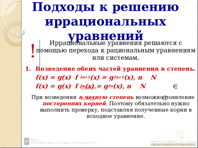 Подходы к решению иррациональных уравнений  Иррациональные уравнения решаются с помощью перехода к рациональным уравнениям или системам. Возведение обеих частей уравнения в степень.  f(x) = g(x)   f 2n+1 (x) = g 2n+1 (x), n N  f(x) = g(x)   f 2n (x) = g 2n (x), n N   При возведении в четную степень возможно появление посторонних корней . Поэтому обязательно нужно выполнить проверку, подставляя полученные корни в исходное уравнение. ! 