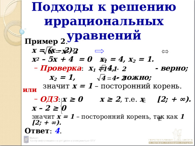 Подходы к решению иррациональных уравнений Пример 2 .       х = (х – 2) 2 .     х 2 – 5х + 4 = 0   х 1 = 4, х 2 = 1. Проверка : х 1 = 4, - верно;  Проверка : х 1 = 4, - верно;      х 2 = 1, - ложно;  значит х = 1 – посторонний корень. ОДЗ :  х ≥ 0   х ≥ 2 , т.е. х [2; + ∞). ОДЗ :  х ≥ 0   х ≥ 2 , т.е. х [2; + ∞).    х – 2 ≥ 0  значит х = 1 – посторонний корень, так как 1  [2; + ∞). Ответ : 4 . или 