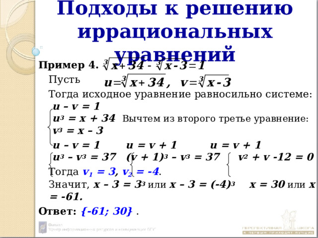 Подходы к решению иррациональных уравнений Пример 4 .  Пусть  Тогда исходное уравнение равносильно системе:   u – v = 1   u 3 = x + 34  Вычтем из второго третье уравнение:   v 3 = x – 3   u – v = 1    u = v + 1    u = v + 1   u 3 – v 3 = 37   (v + 1) 3 – v 3 = 37  v 2 + v -12 = 0  Тогда v 1 = 3 , v 2 = -4 .  Значит, х – 3 = 3 3 или х – 3 = (-4) 3  х = 30 или х = -61. Ответ:  {-61; 30} . 
