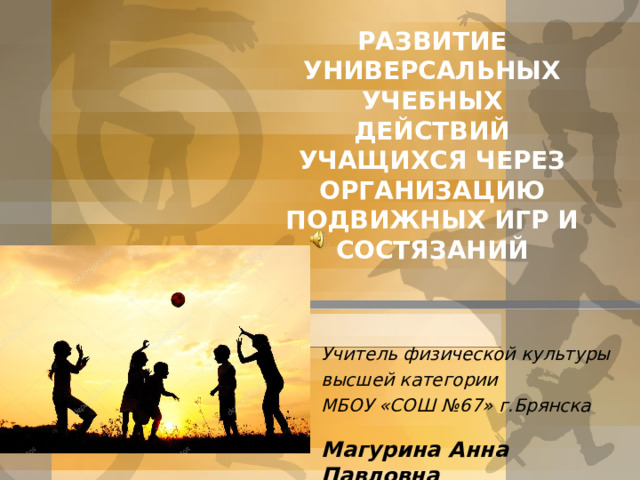 РАЗВИТИЕ УНИВЕРСАЛЬНЫХ УЧЕБНЫХ ДЕЙСТВИЙ УЧАЩИХСЯ ЧЕРЕЗ ОРГАНИЗАЦИЮ ПОДВИЖНЫХ ИГР И СОСТЯЗАНИЙ Учитель физической культуры высшей категории МБОУ «СОШ №67» г.Брянска  Магурина Анна Павловна 