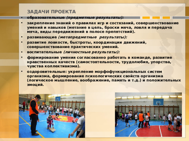  ЗАДАЧИ ПРОЕКТА образовательные (предметные результаты): закрепление знаний о правилах игр и состязаний, совершенствование умений и навыков (метание в цель, броски мяча, ловля и передача мяча, виды передвижений в полосе препятствий). развивающие (метапредметные результаты): развитие ловкости, быстроты, координации движений, совершенствование практических умений. воспитательные (личностные результаты): формирование умения согласованно работать в команде, развитие нравственных качеств (самостоятельности, трудолюбия, упорства, чувства коллективизма). оздоровительные: укрепление морфофункциональных систем организма, формирование психологических свойств организма (логическое мышление, воображение, память и т.д.) и положительных эмоций. 