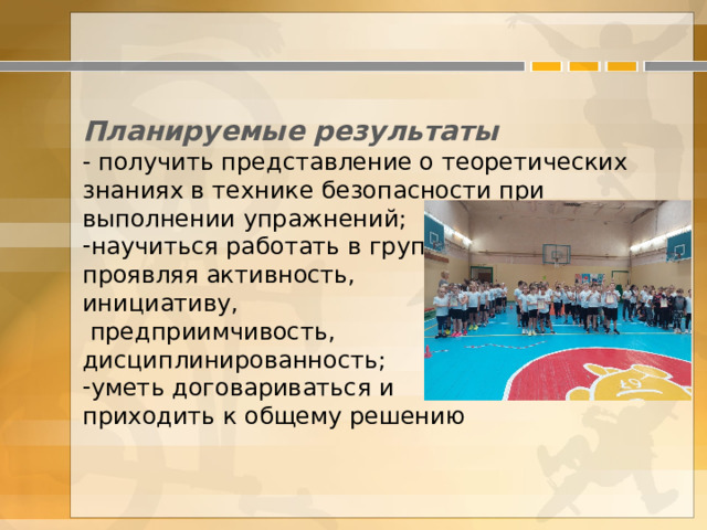  Планируемые результаты - получить представление о теоретических знаниях в технике безопасности при выполнении упражнений; научиться работать в группе, проявляя активность, инициативу,  предприимчивость, дисциплинированность; уметь договариваться и приходить к общему решению 