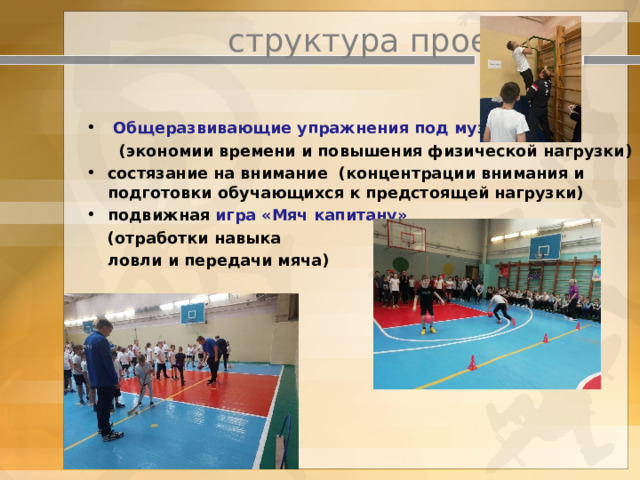    структура проекта     Общеразвивающие упражнения под музыку   (экономии времени и повышения физической нагрузки) состязание на внимание (концентрации внимания и подготовки обучающихся к предстоящей нагрузки) подвижная игра «Мяч капитану»  (отработки навыка  ловли и передачи мяча) 