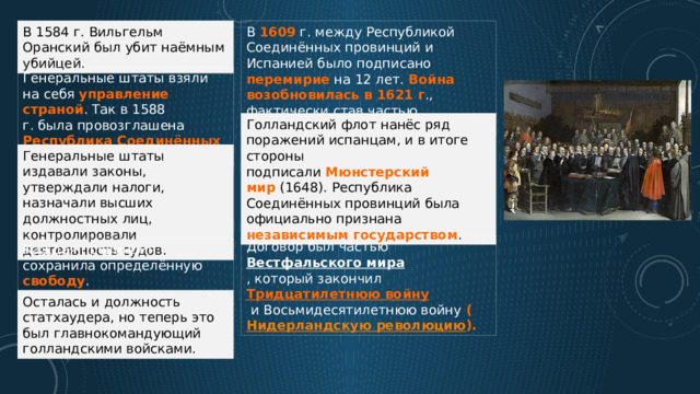 В 1584 г. Вильгельм Оранский был убит наёмным убийцей.  В 1609 г. между Республикой Соединённых провинций и Испанией было подписано перемирие на 12 лет. Война возобновилась в 1621 г ., фактически став частью Тридцатилетней войны.  Генеральные штаты взяли на себя управление страной . Так в 1588 г. была провозглашена Республика Соединённых провинций.  Голландский флот нанёс ряд поражений испанцам, и в итоге стороны подписали  Мюнстерский  мир  (1648). Республика Соединённых провинций была официально признана независимым государством . Генеральные штаты издавали законы, утверждали налоги, назначали высших должностных лиц, контролировали деятельность судов.  Договор был частью  Вестфальского мира , который закончил  Тридцатилетнюю войну   и Восьмидесятилетнюю войну  ( Нидерландскую революцию ). Каждая провинция сохранила определённую свободу . Осталась и должность статхаудера, но теперь это был главнокомандующий голландскими войсками. 