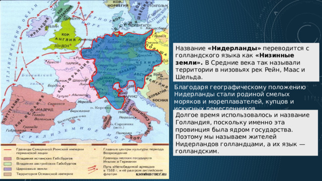 Название «Нидерланды» переводится с голландского языка как «Низинные земли». В Средние века так называли территории в низовьях рек Рейн, Маас и Шельда.  Благодаря географическому положению Нидерланды стали родиной смелых моряков и мореплавателей, купцов и искусных ремесленников. Долгое время использовалось и название Голландия, поскольку именно эта провинция была ядром государства. Поэтому мы называем жителей Нидерландов голландцами, а их язык — голландским. 