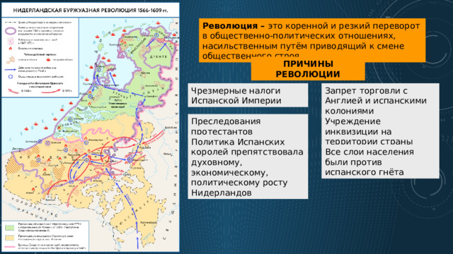 Революция – это коренной и резкий переворот в общественно-политических отношениях, насильственным путём приводящий к смене общественного строя. ПРИЧИНЫ РЕВОЛЮЦИИ Чрезмерные налоги Испанской Империи Запрет торговли с Англией и испанскими колониями Преследования протестантов Учреждение инквизиции на территории страны Политика Испанских королей препятствовала духовному, экономическому, политическому росту Нидерландов Все слои населения были против испанского гнёта 