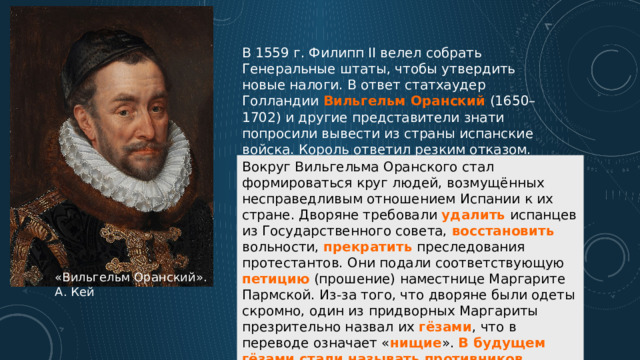 В 1559 г. Филипп II велел собрать Генеральные штаты, чтобы утвердить новые налоги. В ответ статхаудер Голландии  Вильгельм Оранский   (1650–1702) и другие представители знати попросили вывести из страны испанские войска. Король ответил резким отказом. Вокруг Вильгельма Оранского стал формироваться круг людей, возмущённых несправедливым отношением Испании к их стране. Дворяне требовали удалить испанцев из Государственного совета, восстановить вольности, прекратить преследования протестантов. Они подали соответствующую петицию (прошение) наместнице Маргарите Пармской. Из-за того, что дворяне были одеты скромно, один из придворных Маргариты презрительно назвал их гёзами , что в переводе означает « нищие ». В будущем гёзами стали называть противников Испании и борцов за свободу Нидерландов в XVI–XVII вв. «Вильгельм Оранский». А. Кей 