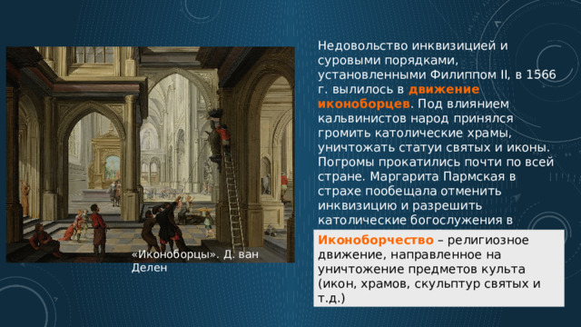 Недовольство инквизицией и суровыми порядками, установленными Филиппом II, в 1566 г. вылилось в движение иконоборцев . Под влиянием кальвинистов народ принялся громить католические храмы, уничтожать статуи святых и иконы. Погромы прокатились почти по всей стране. Маргарита Пармская в страхе пообещала отменить инквизицию и разрешить католические богослужения в специально отведённых местах. Узнав об этом, Филипп II начал готовить карательную экспедицию в Нидерланды. Иконоборчество – религиозное движение, направленное на уничтожение предметов культа (икон, храмов, скульптур святых и т.д.) «Иконоборцы». Д. ван Делен 