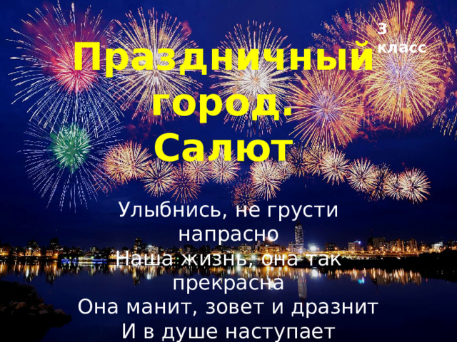 3 класс Праздничный город.  Салют Улыбнись, не грусти напрасно  Наша жизнь, она так прекрасна  Она манит, зовет и дразнит  И в душе наступает праздник  (Авраам Руссо)  