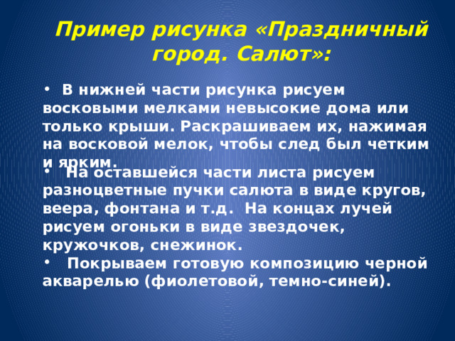   Пример рисунка «Праздничный город. Салют»:    В нижней части рисунка рисуем восковыми мелками невысокие дома или только крыши. Раскрашиваем их, нажимая на восковой мелок, чтобы след был четким и ярким.   На оставшейся части листа рисуем разноцветные пучки салюта в виде кругов, веера, фонтана и т.д.  На концах лучей рисуем огоньки в виде звездочек, кружочков, снежинок.  Покрываем готовую композицию черной акварелью (фиолетовой, темно-синей). 