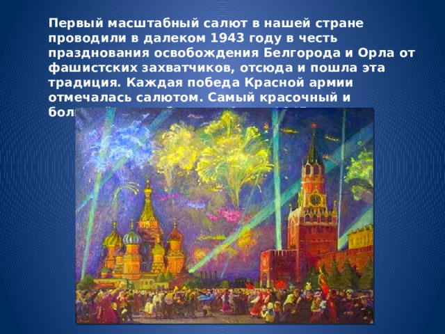 Первый масштабный салют в нашей стране проводили в далеком 1943 году в честь празднования освобождения Белгорода и Орла от фашистских захватчиков, отсюда и пошла эта традиция. Каждая победа Красной армии отмечалась салютом. Самый красочный и большой салют был дан 9 мая 1945 года. 