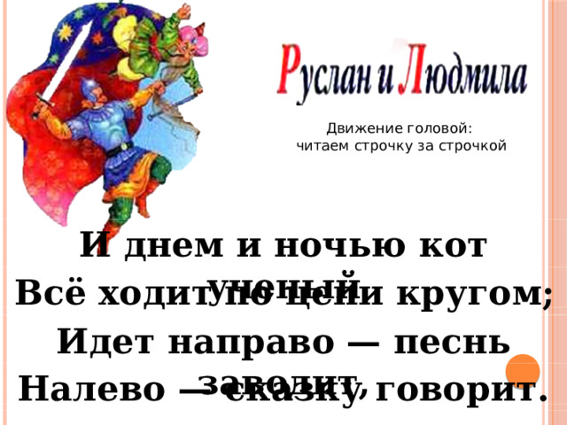 Движение головой: читаем строчку за строчкой И днем и ночью кот ученый Всё ходит по цепи кругом; Идет направо — песнь заводит, Налево — сказку говорит. 