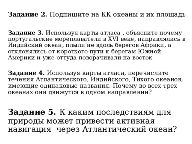 Задание 2. Подпишите на КК океаны и их площадь Задание 3. Используя карты атласа , объясните почему португальские мореплаватели в XVI веке, направлялись в Индийский океан, плыли не вдоль берегов Африки, а отклонялись от короткого пути к берегам Южной Америки и уже оттуда поворачивали на восток Задание 4. Используя карты атласа, перечислите течения Атлантического, Индийского, Тихого океанов, имеющие одинаковые названия. Почему во всех трех океанах они движутся в одном направлении? Задание 5.  К каким последствиям для природы может привести активная навигация через Атлантический океан? 