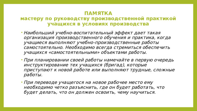 ПАМЯТКА  мастеру по руководству производственной практикой учащихся в условиях производства      Наибольший учебно-воспитательный эффект дает такая организация производственного обучения и практика, когда учащиеся выполняют учебно-производственные работы самостоятельно. Необходимо всегда стремиться обеспечить учащихся «самостоятельными» объектами работы. При планировании своей работы намечайте в первую очередь инструктирование тех учащихся (бригад), которые приступают к новой работе или выполняют трудные, сложные работы. При переводе учащегося на новое рабочее место ему необходимо четко разъяснить, где он будет работать, что будет делать, что он должен освоить, чему научиться. 