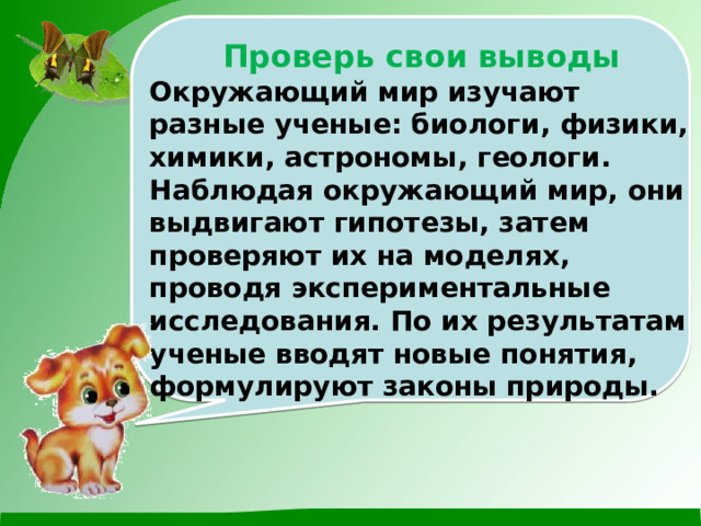 Проверь свои выводы Окружающий мир изучают разные ученые: биологи, физики, химики, астрономы, геологи. Наблюдая окружающий мир, они выдвигают гипотезы, затем проверяют их на моделях, проводя экспериментальные исследования. По их результатам ученые вводят новые понятия, формулируют законы природы. 