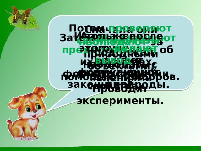 Потом проверяют свои гипотезы , продолжая наблюдать с помощью приборов. Проводят эксперименты. Сначала они наблюдают за природными объектами, явлениями А ты знаешь, как ученые изучают окружающий мир? И только после этого делают вывод и формулируют законы природы. Затем высказывают предположения об их размерах, формах, строении, свойствах. 