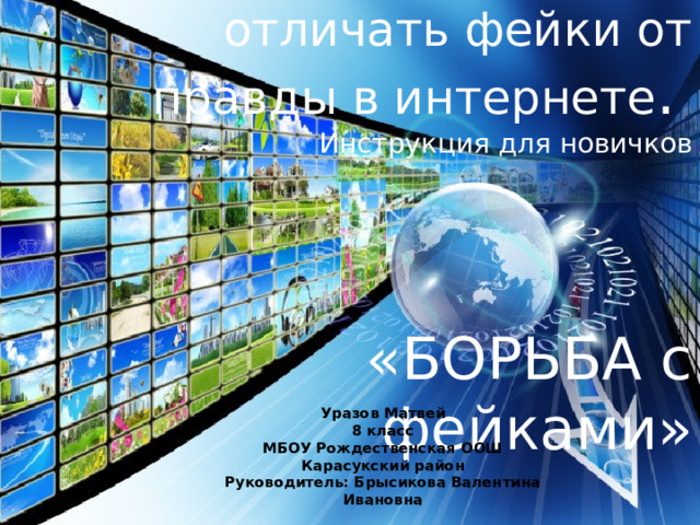 Как я советую отличать фейки от правды в интернете .  Инструкция для новичков       «БОРЬБА с фейками» Уразов Матвей 8 класс МБОУ Рождественская ООШ  Карасукский район Руководитель: Брысикова Валентина Ивановна 