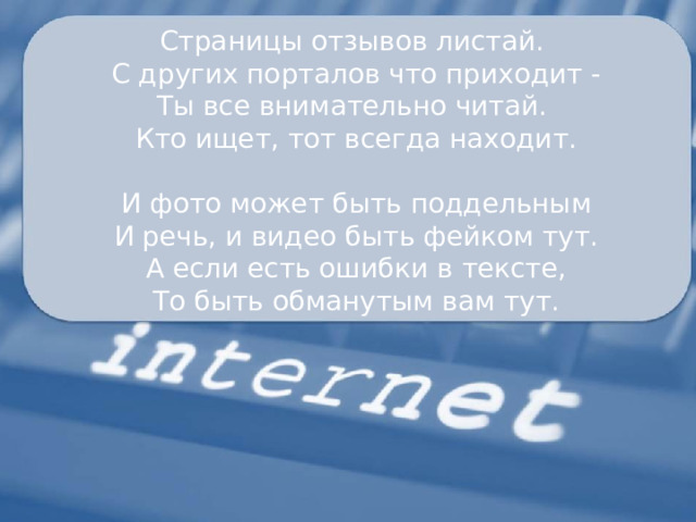 Страницы отзывов листай. С других порталов что приходит - Ты все внимательно читай. Кто ищет, тот всегда находит. И фото может быть поддельным И речь, и видео быть фейком тут. А если есть ошибки в тексте, То быть обманутым вам тут. 