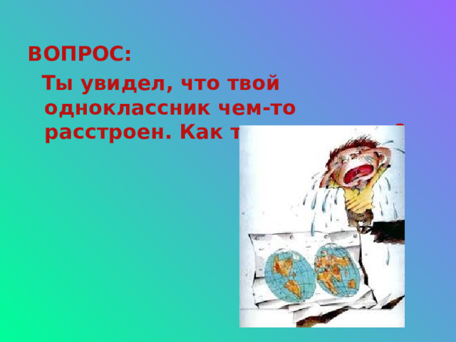 ВОПРОС:  Ты увидел, что твой одноклассник чем-то расстроен. Как ты поступишь? 