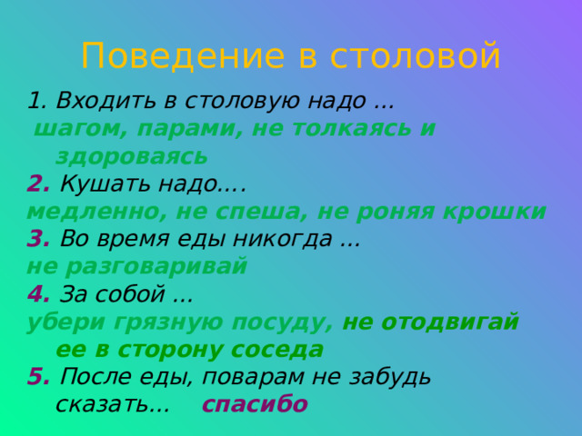 Поведение в столовой Входить в столовую надо …  шагом, парами, не толкаясь и здороваясь 2. Кушать надо…. медленно, не спеша, не роняя крошки 3. Во время еды никогда … не разговаривай 4. За собой … убери грязную посуду, не отодвигай ее в сторону соседа 5. После еды, поварам не забудь сказать… спасибо 